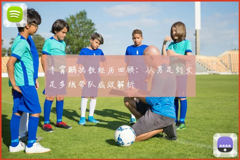李霄鹏执教经历回顾：从男足到女足多线带队成效解析