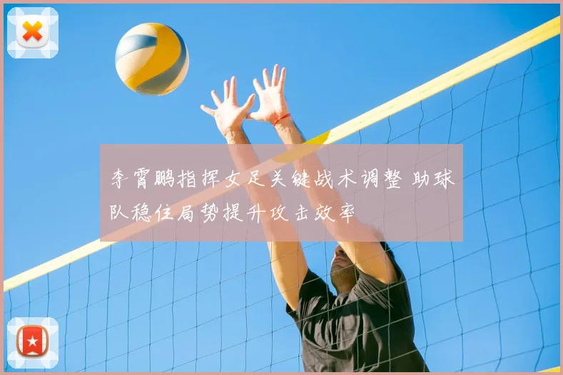 李霄鹏指挥女足关键战术调整 助球队稳住局势提升攻击效率