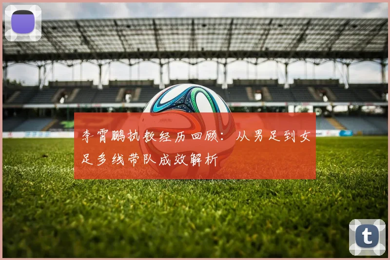 李霄鹏执教经历回顾：从男足到女足多线带队成效解析