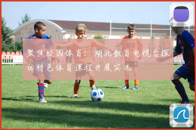 聚焦校园体育：湖北教育电视台探访特色体育课程开展实况